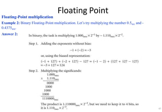 Floating Point
Floating-Point multiplication
Example 2: Binary Floating-Point multiplication. Let’s try multiplying the number 0.5ten and -
0.4375ten.
Answer 2:
47
 