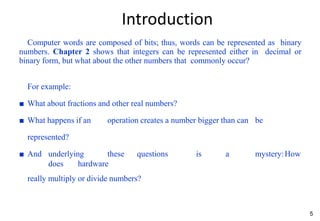 5
Introduction
Computer words are composed of bits; thus, words can be represented as binary
numbers. Chapter 2 shows that integers can be represented either in decimal or
binary form, but what about the other numbers that commonly occur?
For example:
■ What about fractions and other real numbers?
■ What happens if an operation creates a number bigger than can be
represented?
■ And underlying these questions is a mystery:How
does hardware
really multiply or divide numbers?
 