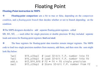 Floating Point
Floating-Point instruction in MIPS
 Floating-point comparison sets a bit to true or false, depending on the comparison
condition, and a floating-point branch then decides whether or not to branch depending on the
condition.
The MIPS designers decided to add separate floating-point registers ̶ called
$f0, $f1, $f2, … ̶ used either for single precision or double precision  they included separate
loads and stores for floating-point registers: lwcl and swcl.
 The base registers for floating-point data transfers remain integer registers. The MIPS
code to load two single precision numbers from memory, add them, and then store the sum might
look like below:
50
 