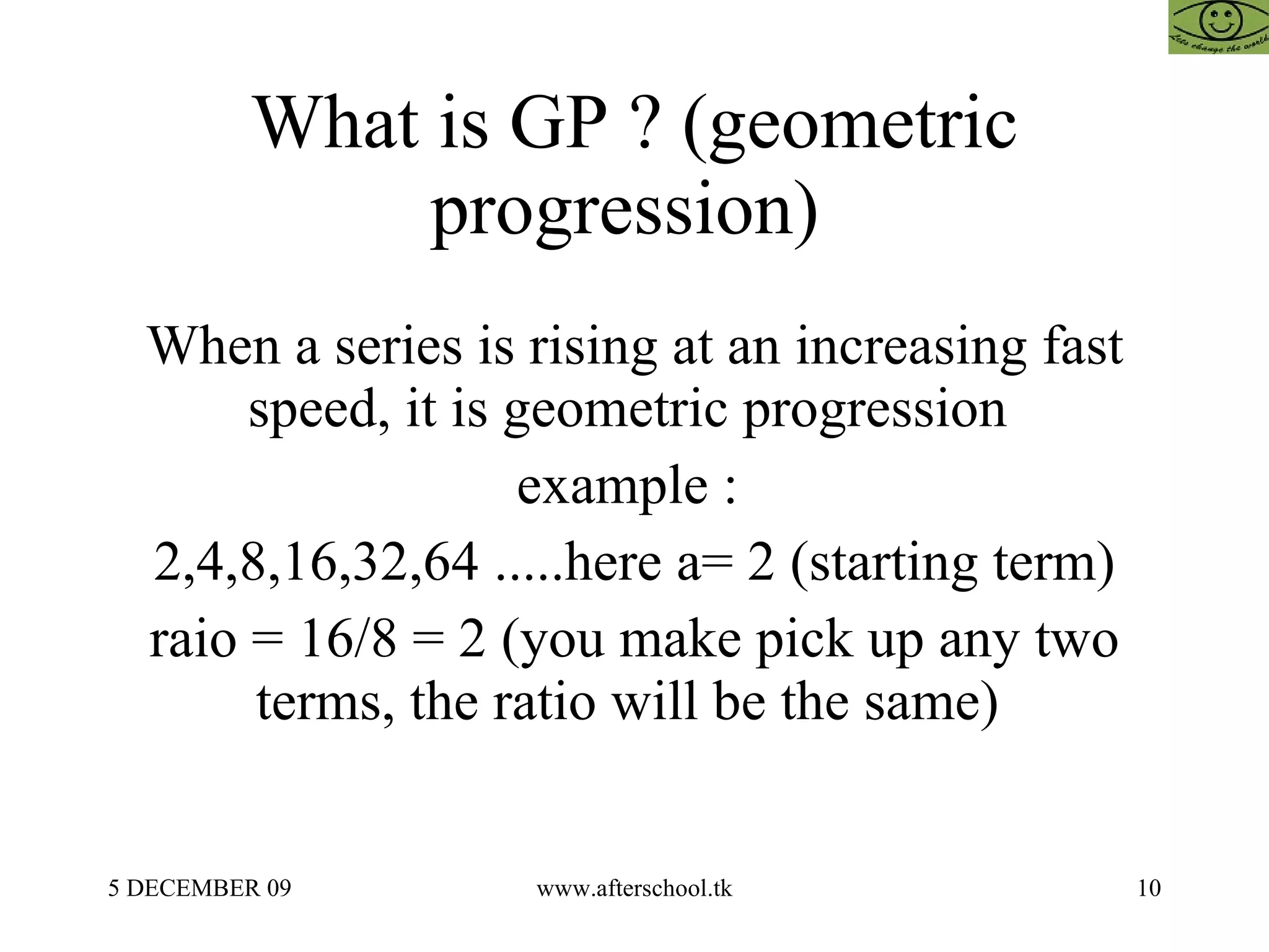 What is GP ? (geometric progression)  When a series is rising at an increasing fast speed, it is geometric progression  example :  2,4,8,16,32,64 .....here a= 2 (starting term) raio = 16/8 = 2 (you make pick up any two terms, the ratio will be the same)  