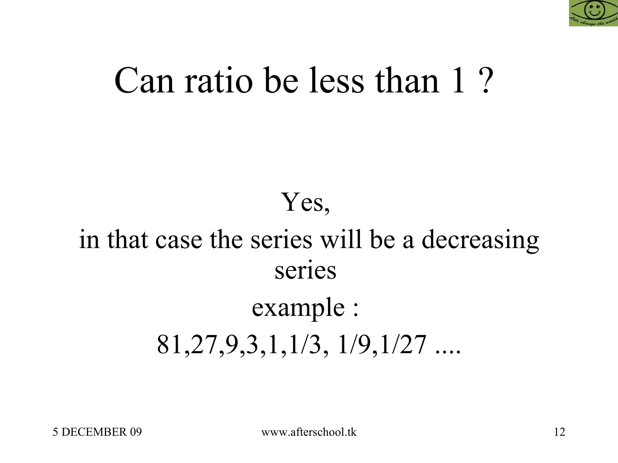Can ratio be less than 1 ?  Yes,  in that case the series will be a decreasing series  example :  81,27,9,3,1,1/3, 1/9,1/27 .... 