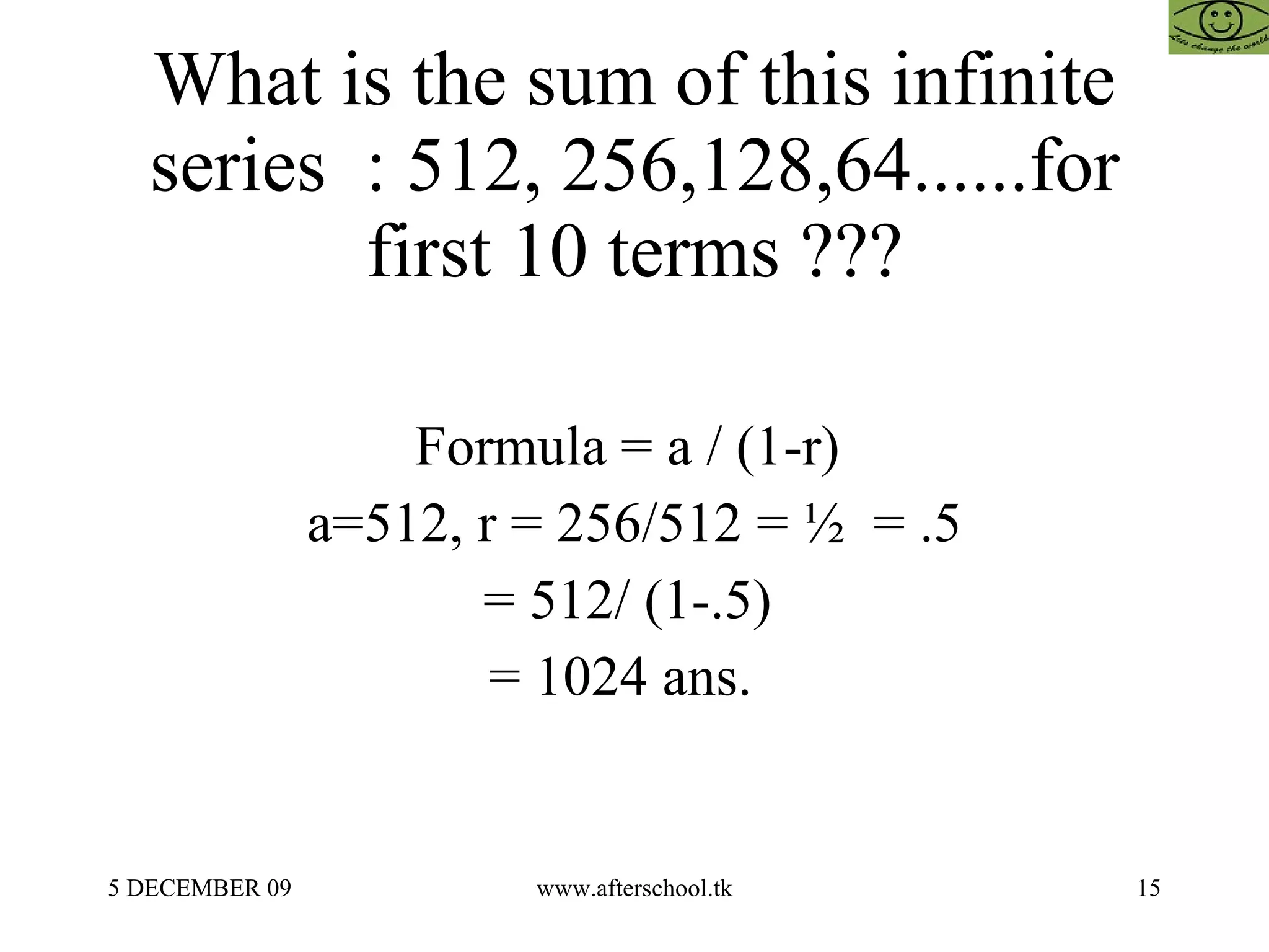 What is the sum of this infinite series  : 512, 256,128,64......for first 10 terms ??? Formula = a / (1-r)  a=512, r = 256/512 = ½  = .5 = 512/ (1-.5)  = 1024 ans.  