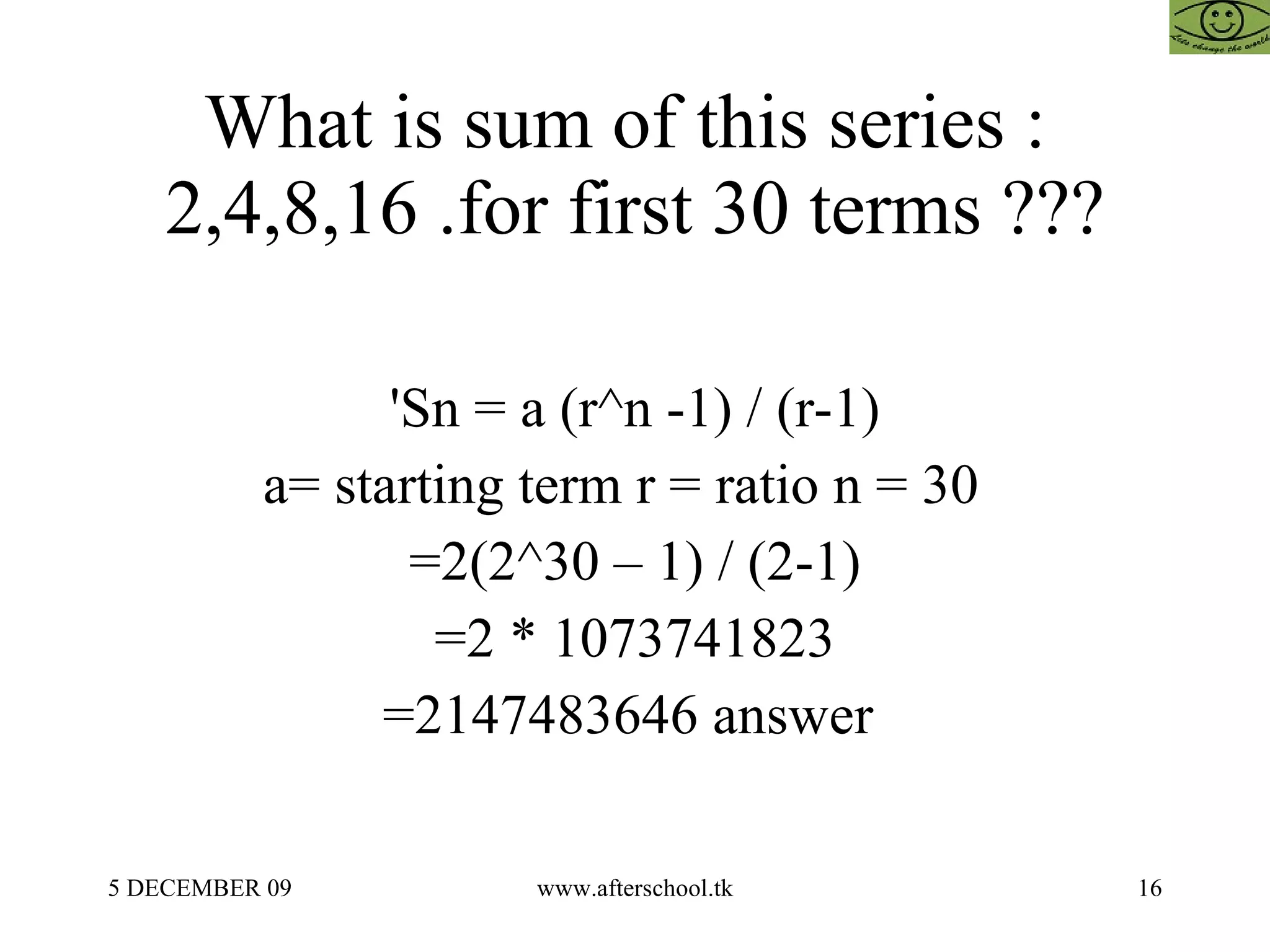 What is sum of this series :  2,4,8,16 .for first 30 terms ??? 'Sn = a (r^n -1) / (r-1) a= starting term r = ratio n = 30  =2(2^30 – 1) / (2-1) =2 * 1073741823 =2147483646 answer  