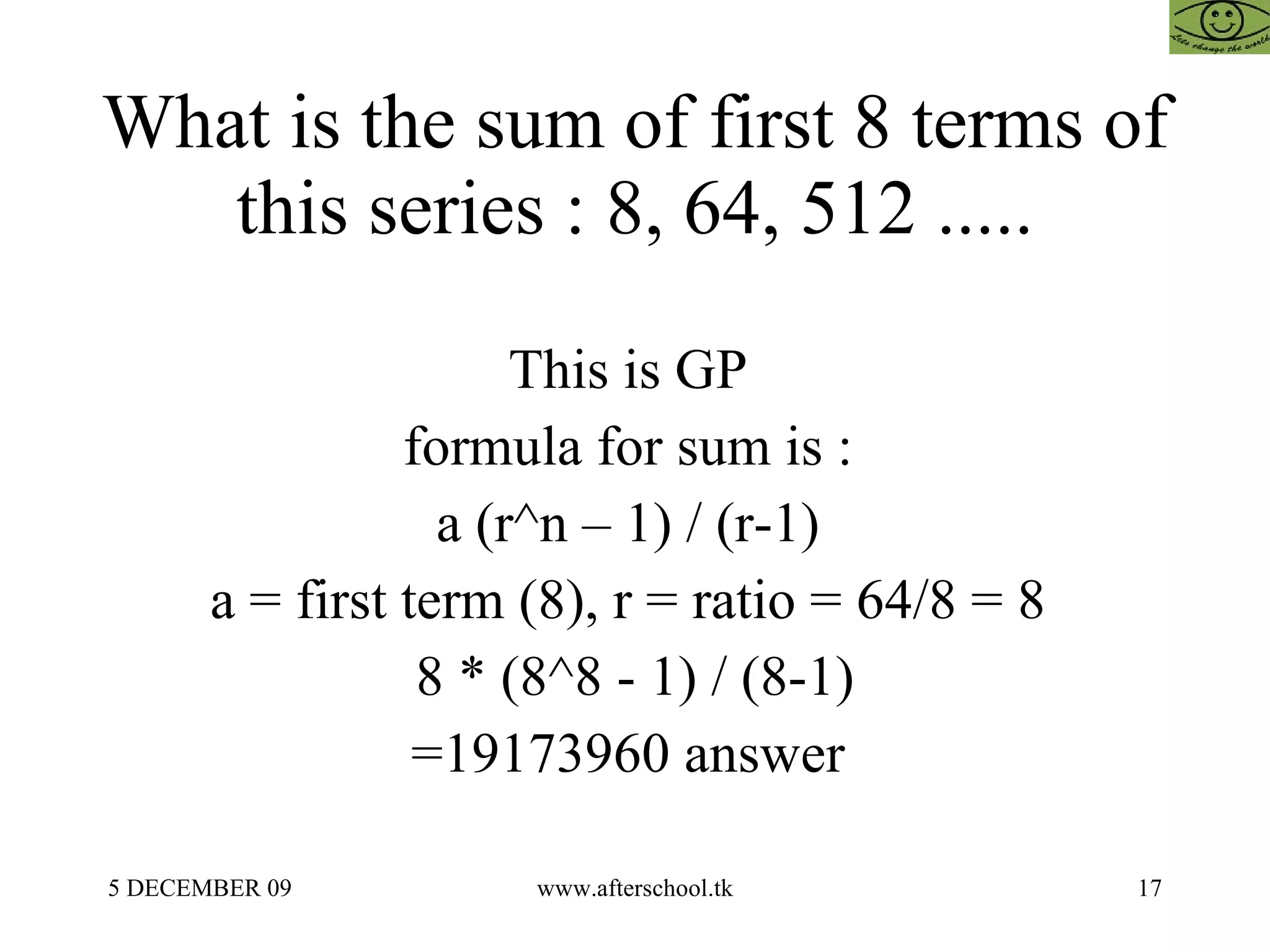 What is the sum of first 8 terms of this series : 8, 64, 512 ..... This is GP  formula for sum is :  a (r^n – 1) / (r-1)  a = first term (8), r = ratio = 64/8 = 8  8 * (8^8 - 1) / (8-1) =19173960 answer  