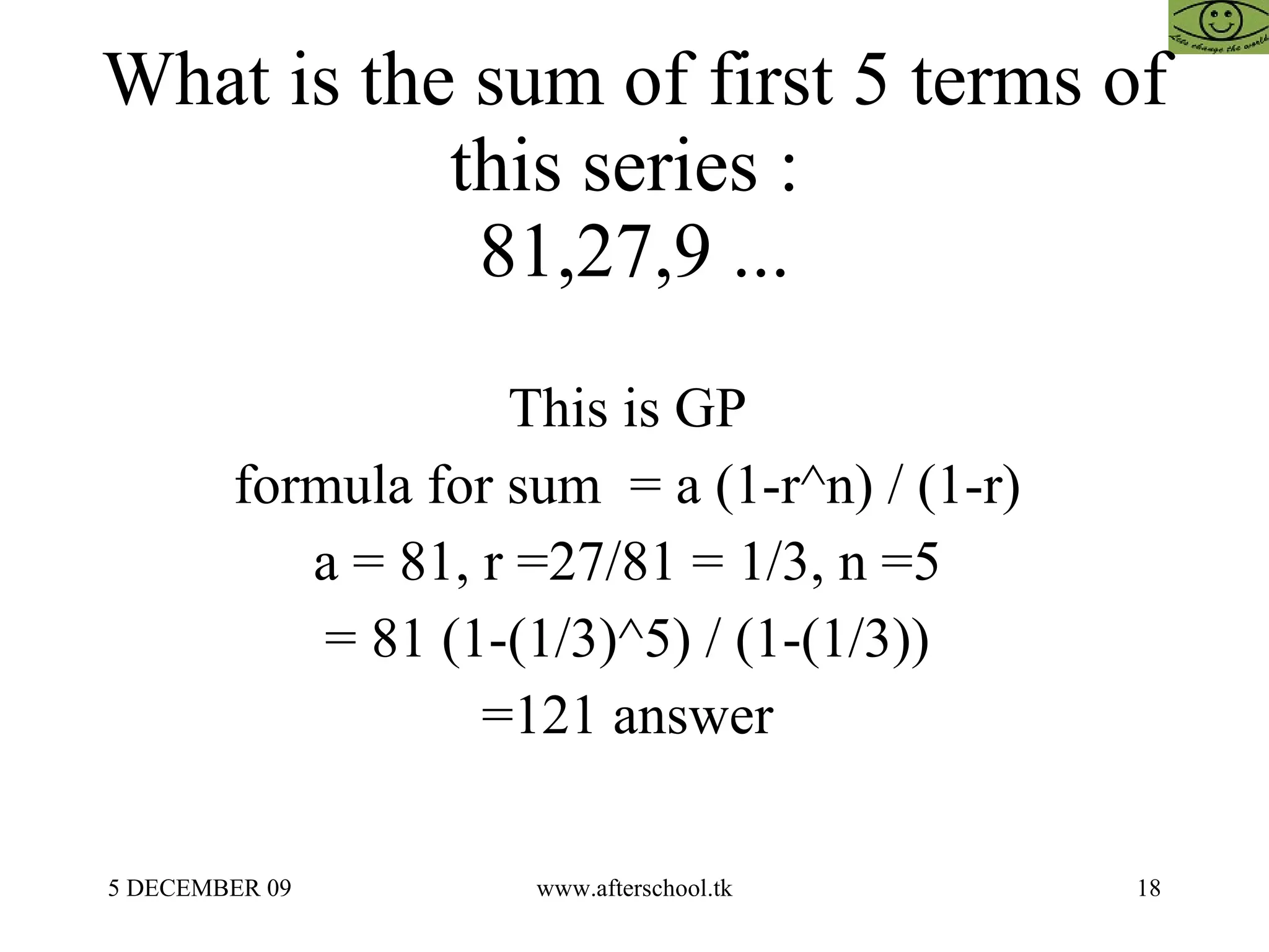 What is the sum of first 5 terms of this series :  81,27,9 ... This is GP  formula for sum  = a (1-r^n) / (1-r)  a = 81, r =27/81 = 1/3, n =5  = 81 (1-(1/3)^5) / (1-(1/3))  =121 answer  