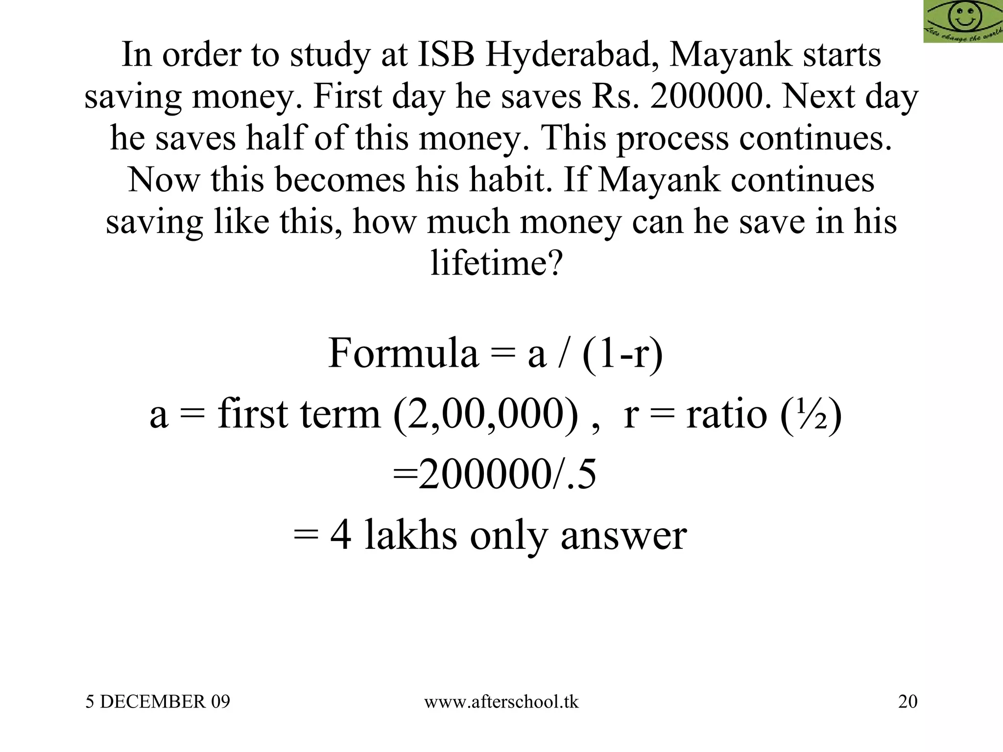 In order to study at ISB Hyderabad, Mayank starts saving money. First day he saves Rs. 200000. Next day he saves half of this money. This process continues. Now this becomes his habit. If Mayank continues saving like this, how much money can he save in his lifetime?  Formula = a / (1-r)  a = first term (2,00,000) ,  r = ratio (½)  =200000/.5  = 4 lakhs only answer  