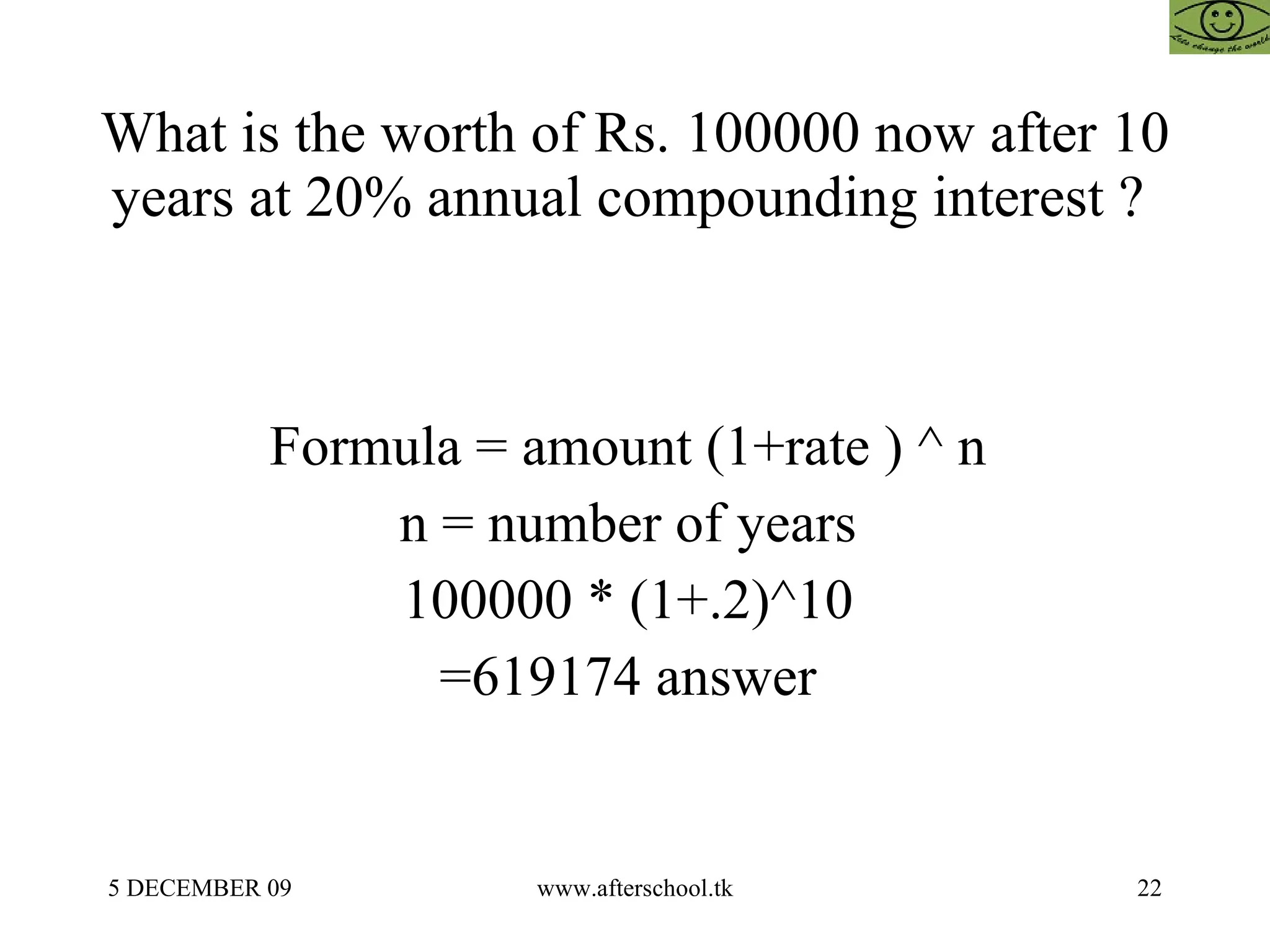 What is the worth of Rs. 100000 now after 10 years at 20% annual compounding interest ?  Formula = amount (1+rate ) ^ n  n = number of years  100000 * (1+.2)^10  =619174 answer  
