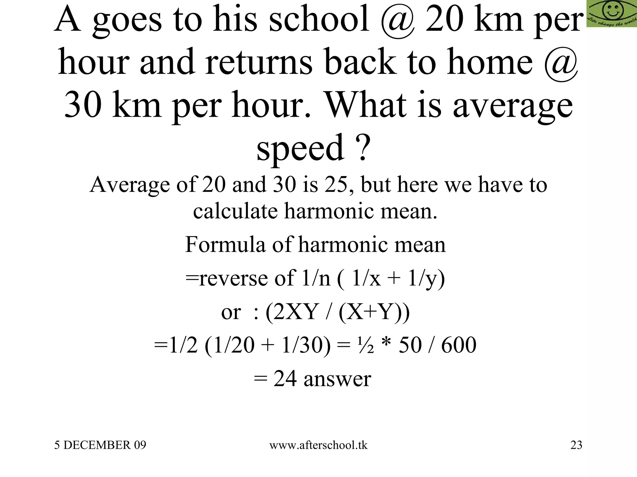 A goes to his school @ 20 km per hour and returns back to home @ 30 km per hour. What is average speed ?  Average of 20 and 30 is 25, but here we have to calculate harmonic mean.  Formula of harmonic mean  =reverse of 1/n ( 1/x + 1/y)  or  : (2XY / (X+Y))  =1/2 (1/20 + 1/30) = ½ * 50 / 600  = 24 answer  