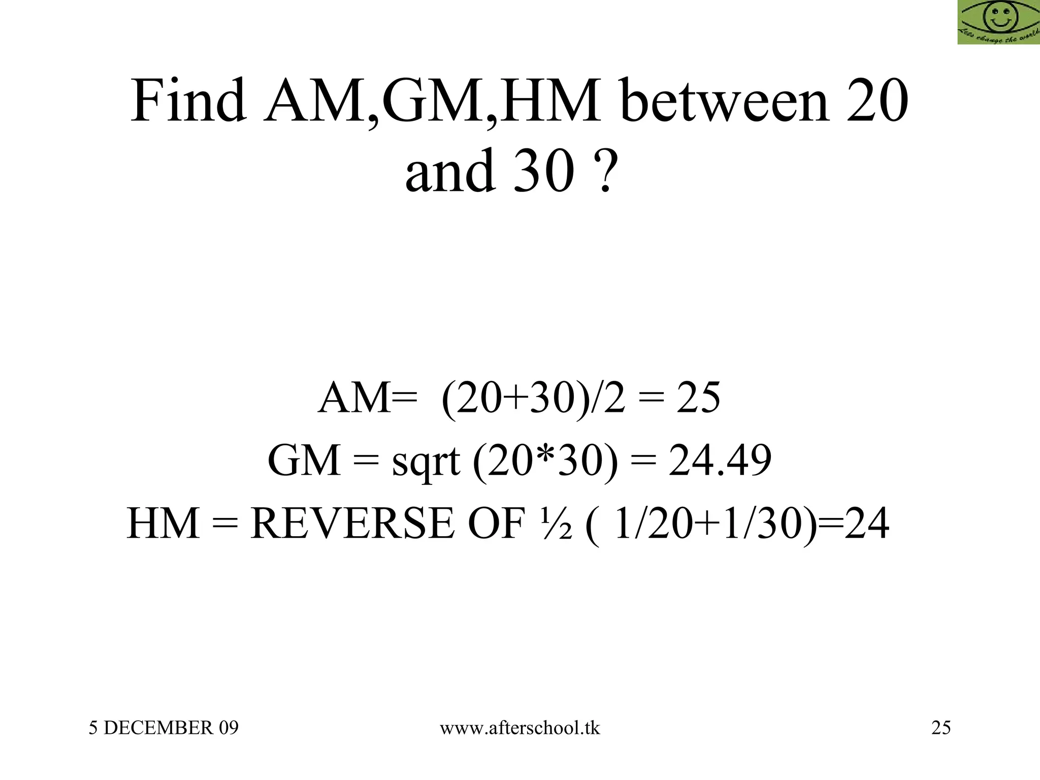 Find AM,GM,HM between 20 and 30 ?  AM=  (20+30)/2 = 25 GM = sqrt (20*30) = 24.49 HM = REVERSE OF ½ ( 1/20+1/30)=24  