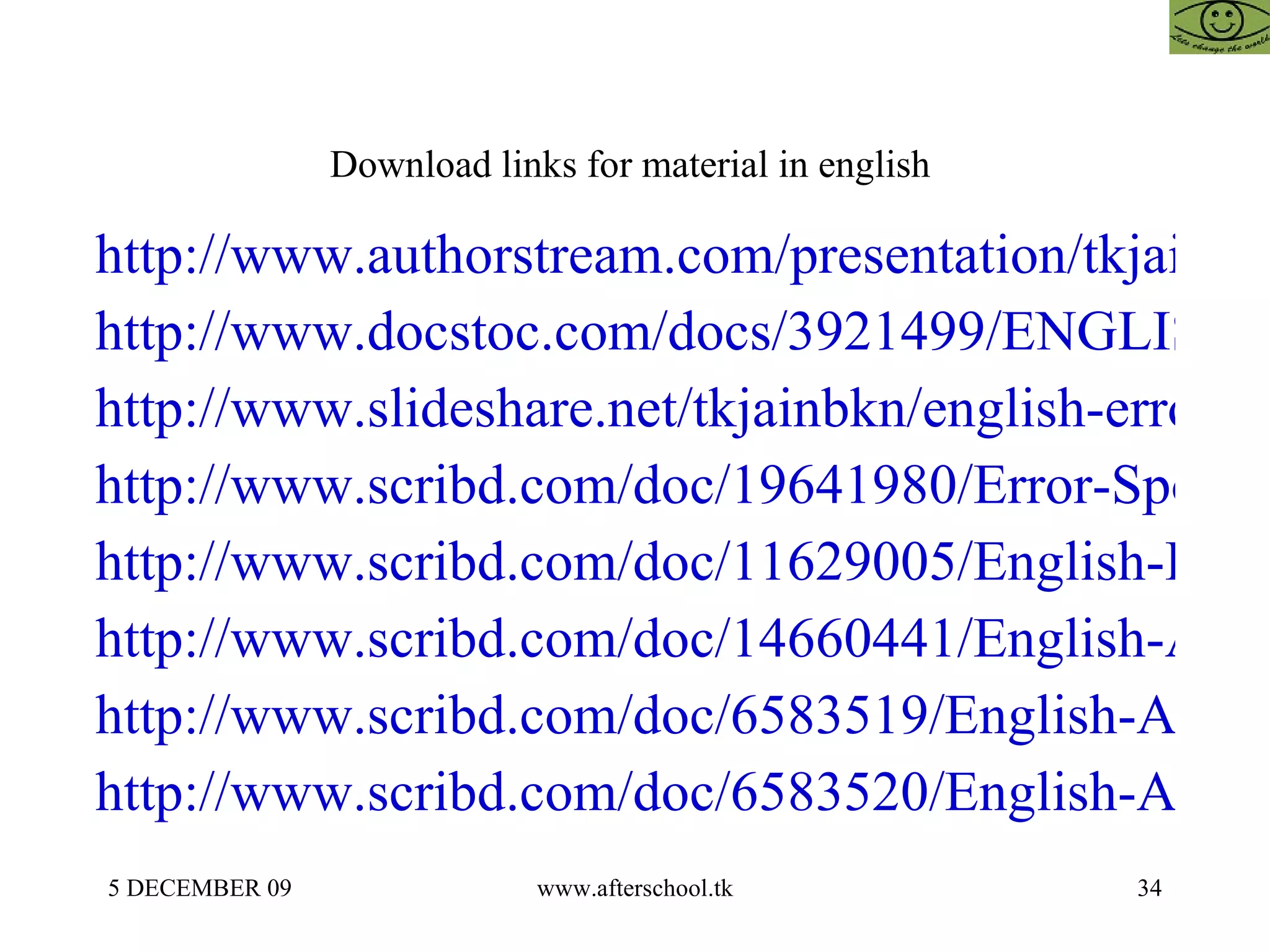 Download links for material in english  http://www.authorstream.com/presentation/tkjainbkn-146799-english-error-spotting-sentence-im-law-cat-gmat-mba-management-business-research-cfp-cfa-frm-cpa-ca-cs-icwa-india-rajasthan-improvement-entertainment-ppt-powerpoint/ http://www.docstoc.com/docs/3921499/ENGLISH-%E2%80%93-ERROR-SPOTTING-AND-SENTENCE-IMPROVEMENT http://www.slideshare.net/tkjainbkn/english-error-spotting-and-sentence-improvement-presentation http://www.scribd.com/doc/19641980/Error-Spotting http://www.scribd.com/doc/11629005/English-Error-Spotting-and-Sentence-Improvement http://www.scribd.com/doc/14660441/English-Afterschoool-23-May http://www.scribd.com/doc/6583519/English-Afterschoool-21-May http://www.scribd.com/doc/6583520/English-Afterschoool-21-May-2 