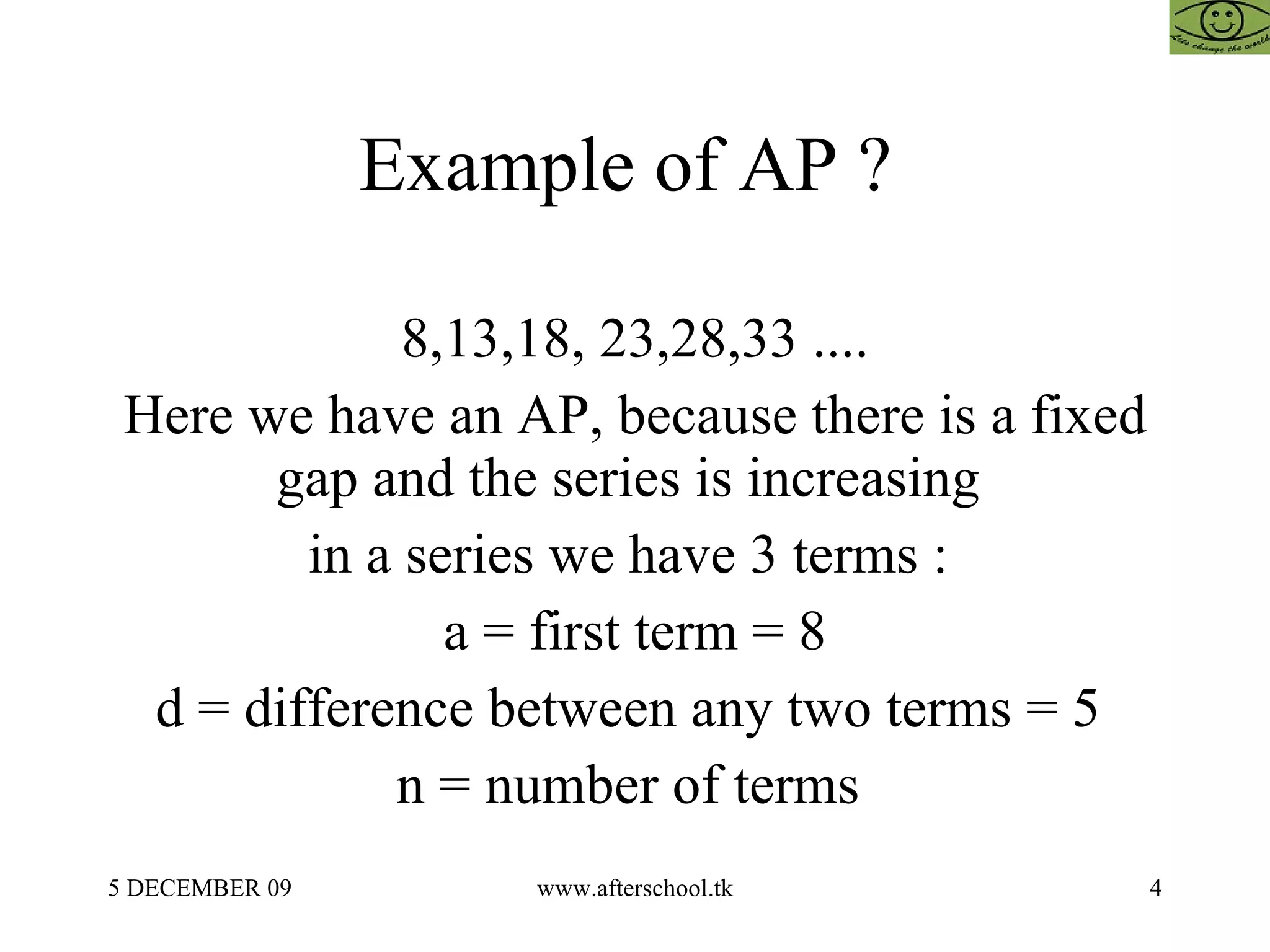 Example of AP ?  8,13,18, 23,28,33 .... Here we have an AP, because there is a fixed gap and the series is increasing  in a series we have 3 terms :  a = first term = 8 d = difference between any two terms = 5  n = number of terms  