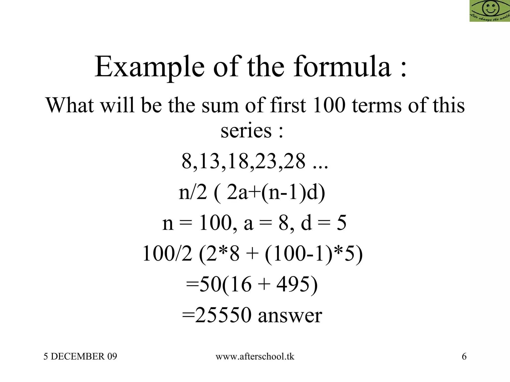 Example of the formula :  What will be the sum of first 100 terms of this series :  8,13,18,23,28 ... n/2 ( 2a+(n-1)d)  n = 100, a = 8, d = 5 100/2 (2*8 + (100-1)*5)  =50(16 + 495)  =25550 answer  