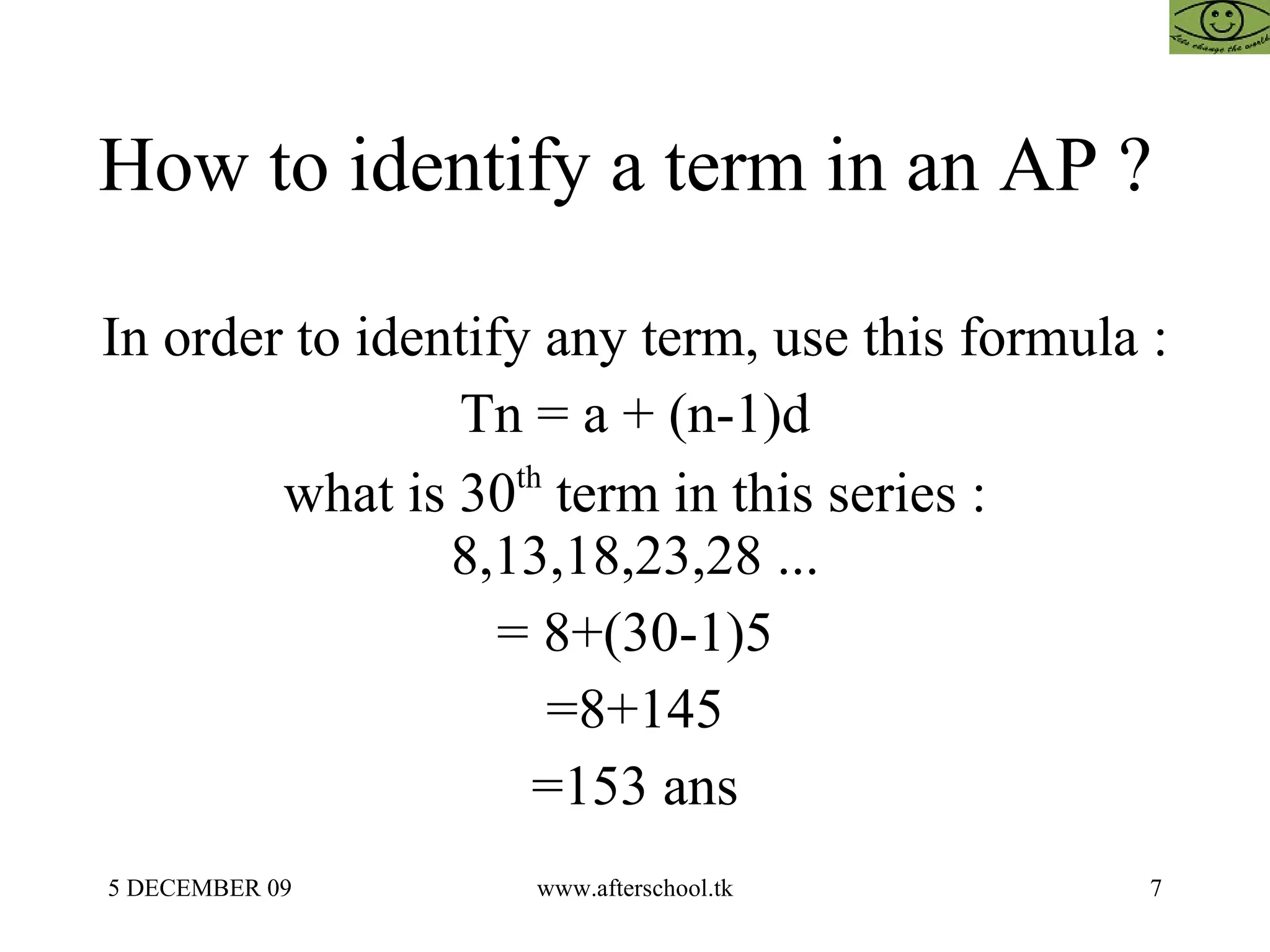 How to identify a term in an AP ?  In order to identify any term, use this formula :  Tn = a + (n-1)d what is 30 th  term in this series : 8,13,18,23,28 ... = 8+(30-1)5 =8+145 =153 ans 