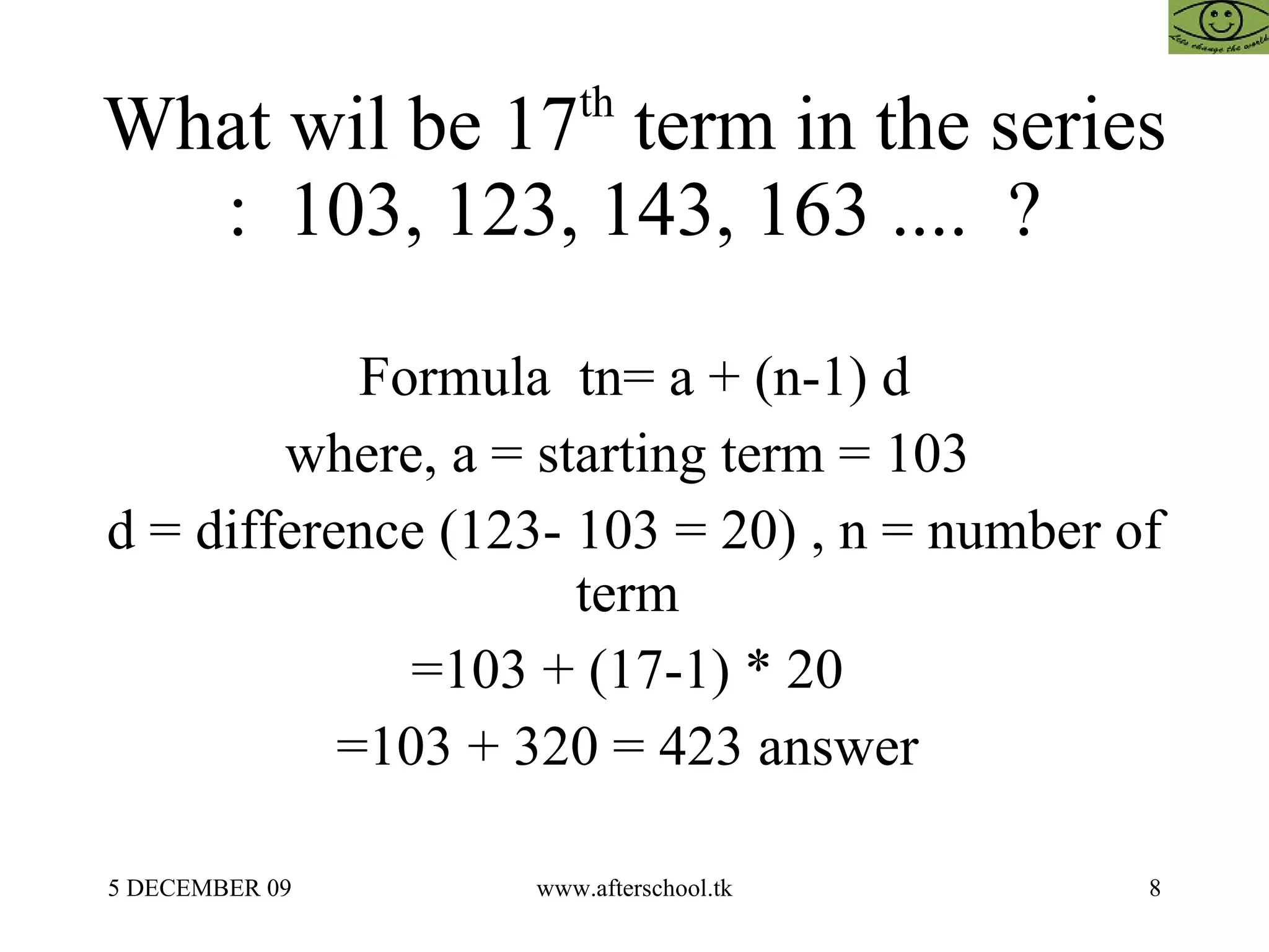 What wil be 17 th  term in the series :  103, 123, 143, 163 ....  ? Formula  tn= a + (n-1) d where, a = starting term = 103  d = difference (123- 103 = 20) , n = number of term  =103 + (17-1) * 20  =103 + 320 = 423 answer  