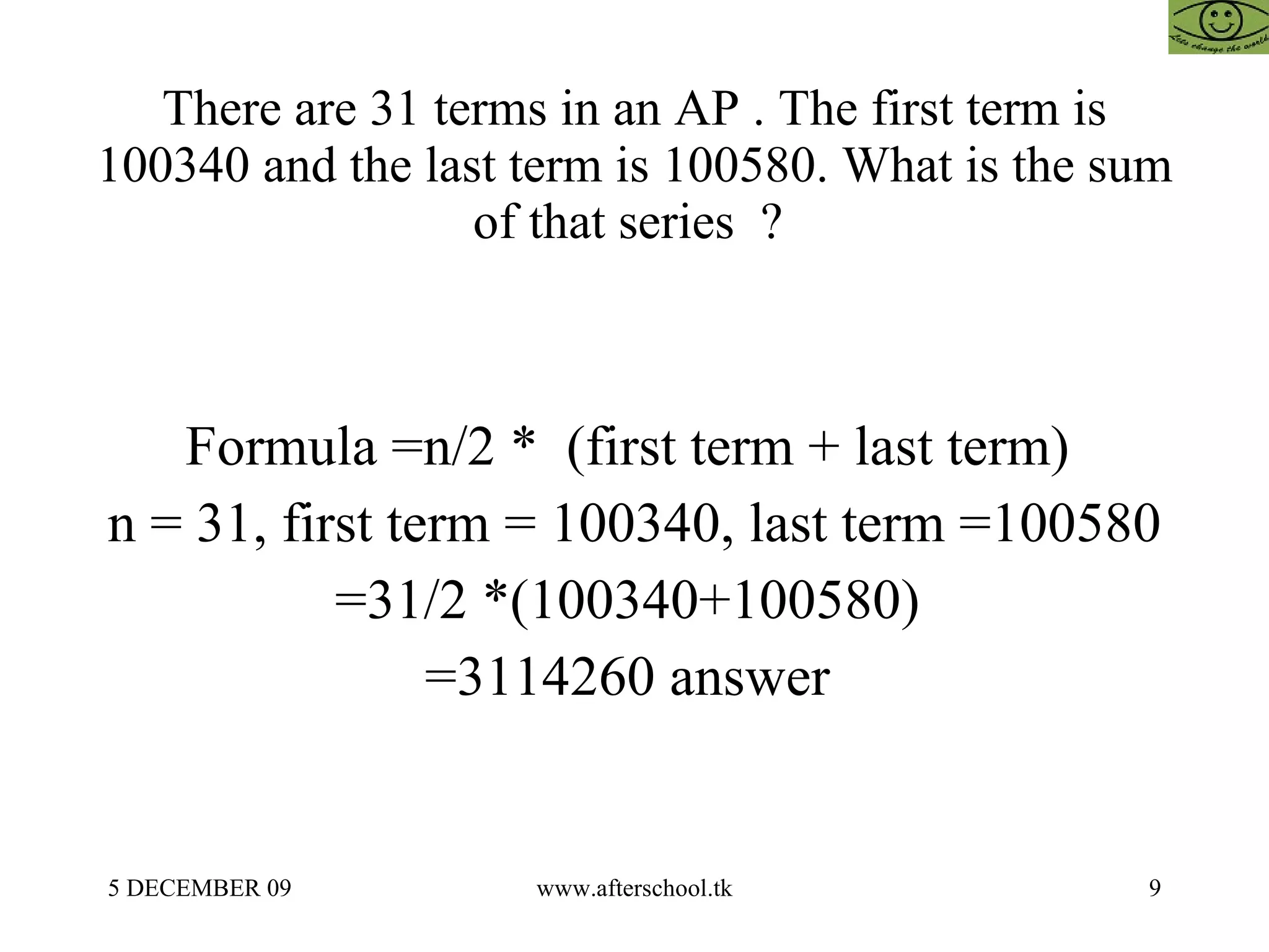 There are 31 terms in an AP . The first term is 100340 and the last term is 100580. What is the sum of that series  ?  Formula =n/2 *  (first term + last term)  n = 31, first term = 100340, last term =100580 =31/2 *(100340+100580)  =3114260 answer  