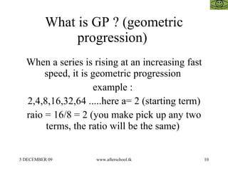 What is GP ? (geometric progression)  When a series is rising at an increasing fast speed, it is geometric progression  example :  2,4,8,16,32,64 .....here a= 2 (starting term) raio = 16/8 = 2 (you make pick up any two terms, the ratio will be the same)  