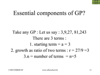 Essential components of GP?  Take any GP : Let us say : 3,9,27, 81,243  There are 3 terms :  1. starting term = a = 3 2. growth as ratio of two terms : r = 27/9 =3 3.n = number of terms  = n=5 