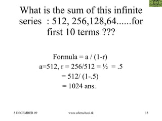 What is the sum of this infinite series  : 512, 256,128,64......for first 10 terms ??? Formula = a / (1-r)  a=512, r = 256/512 = ½  = .5 = 512/ (1-.5)  = 1024 ans.  