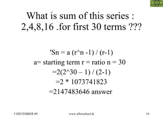 What is sum of this series :  2,4,8,16 .for first 30 terms ??? 'Sn = a (r^n -1) / (r-1) a= starting term r = ratio n = 30  =2(2^30 – 1) / (2-1) =2 * 1073741823 =2147483646 answer  