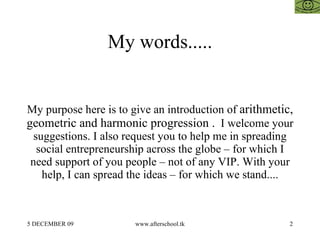 My words..... My purpose here is to give an introduction of  arithmetic, geometric and harmonic progression .   I welcome your suggestions. I also request you to help me in spreading social entrepreneurship across the globe – for which I need support of you people – not of any VIP. With your help, I can spread the ideas – for which we stand.... 