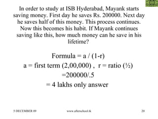 In order to study at ISB Hyderabad, Mayank starts saving money. First day he saves Rs. 200000. Next day he saves half of this money. This process continues. Now this becomes his habit. If Mayank continues saving like this, how much money can he save in his lifetime?  Formula = a / (1-r)  a = first term (2,00,000) ,  r = ratio (½)  =200000/.5  = 4 lakhs only answer  