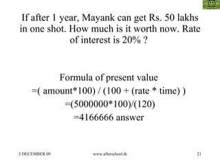 If after 1 year, Mayank can get Rs. 50 lakhs in one shot. How much is it worth now. Rate of interest is 20% ?  Formula of present value  =( amount*100) / (100 + (rate * time) )  =(5000000*100)/(120) =4166666 answer  