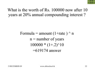 What is the worth of Rs. 100000 now after 10 years at 20% annual compounding interest ?  Formula = amount (1+rate ) ^ n  n = number of years  100000 * (1+.2)^10  =619174 answer  