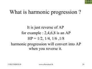 What is harmonic progression ?  It is just reverse of AP  for example : 2,4,6,8 is an AP HP = 1/2, 1/4, 1/6 ,1/8 harmonic progression will convert into AP when you reverse it.  