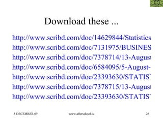 Download these ... http://www.scribd.com/doc/14629844/Statistics http://www.scribd.com/doc/7131975/BUSINESS-STATISTICS http://www.scribd.com/doc/7378714/13-August-Statistical-Analysis http://www.scribd.com/doc/6584095/5-August-Statistical-Analysis http://www.scribd.com/doc/23393630/STATISTICS-FOR-MANAGEMENT-15-OCTOBER http://www.scribd.com/doc/7378715/13-August-Statistics-Regression http://www.scribd.com/doc/23393630/STATISTICS-FOR-MANAGEMENT-15-OCTOBER 