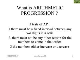 What is ARITHMETIC PROGRESSION ?  3 tests of AP :  1 there must be a fixed interval between any two digits in a seris  2. there must not be any other reason for the numbers to come in that order  3 the numbers either increase or decrease  