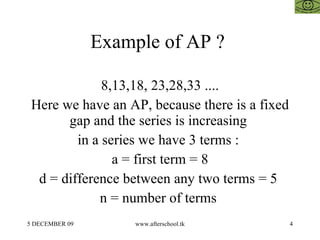 Example of AP ?  8,13,18, 23,28,33 .... Here we have an AP, because there is a fixed gap and the series is increasing  in a series we have 3 terms :  a = first term = 8 d = difference between any two terms = 5  n = number of terms  