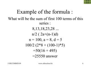 Example of the formula :  What will be the sum of first 100 terms of this series :  8,13,18,23,28 ... n/2 ( 2a+(n-1)d)  n = 100, a = 8, d = 5 100/2 (2*8 + (100-1)*5)  =50(16 + 495)  =25550 answer  