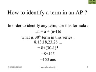 How to identify a term in an AP ?  In order to identify any term, use this formula :  Tn = a + (n-1)d what is 30 th  term in this series : 8,13,18,23,28 ... = 8+(30-1)5 =8+145 =153 ans 