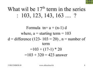 What wil be 17 th  term in the series :  103, 123, 143, 163 ....  ? Formula  tn= a + (n-1) d where, a = starting term = 103  d = difference (123- 103 = 20) , n = number of term  =103 + (17-1) * 20  =103 + 320 = 423 answer  