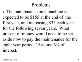 Problems
1. The maintenance on a machine is
expected to be $155 at the end of the
first year, and increasing $35 each year
for the following seven years. What
present of money would need to be set
aside now to pay the maintenance for the
eight year period ? Assume 6% of
interest.
EGR 312 – Spring ‘05 4
 