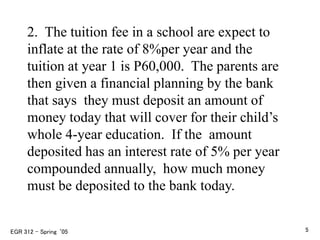 2. The tuition fee in a school are expect to
inflate at the rate of 8%per year and the
tuition at year 1 is P60,000. The parents are
then given a financial planning by the bank
that says they must deposit an amount of
money today that will cover for their child’s
whole 4-year education. If the amount
deposited has an interest rate of 5% per year
compounded annually, how much money
must be deposited to the bank today.
EGR 312 – Spring ‘05 5
 