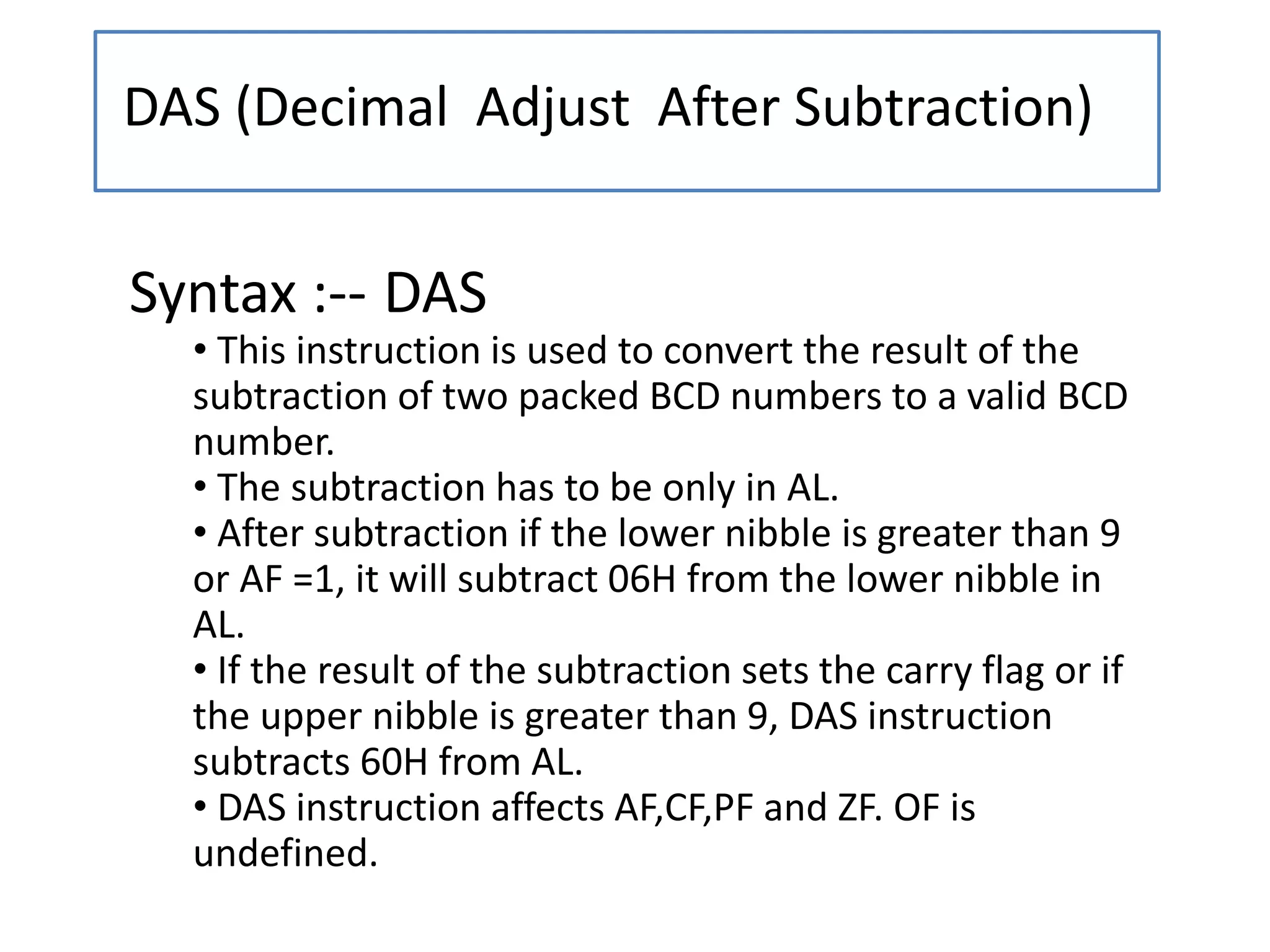 DAS (Decimal Adjust After Subtraction)
Syntax :-- DAS
• This instruction is used to convert the result of the
subtraction of two packed BCD numbers to a valid BCD
number.
• The subtraction has to be only in AL.
• After subtraction if the lower nibble is greater than 9
or AF =1, it will subtract 06H from the lower nibble in
AL.
• If the result of the subtraction sets the carry flag or if
the upper nibble is greater than 9, DAS instruction
subtracts 60H from AL.
• DAS instruction affects AF,CF,PF and ZF. OF is
undefined.
 
