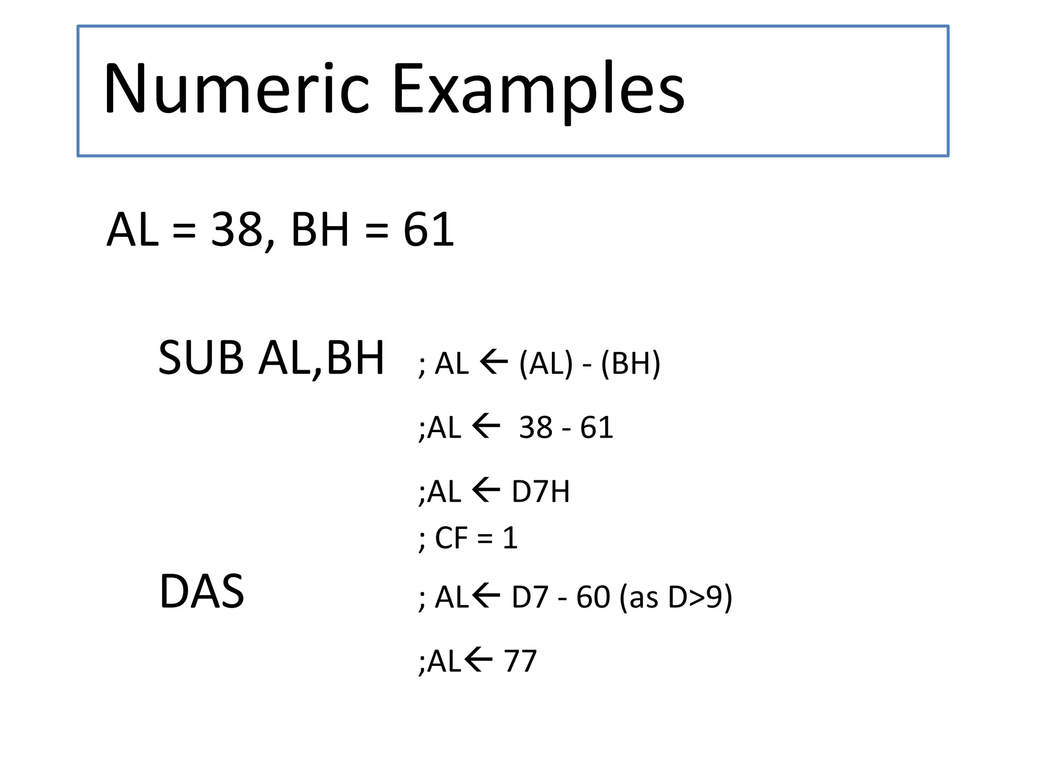 Numeric Examples
AL = 38, BH = 61
SUB AL,BH ; AL  (AL) - (BH)
;AL  38 - 61
;AL  D7H
; CF = 1
DAS ; AL D7 - 60 (as D>9)
;AL 77
 
