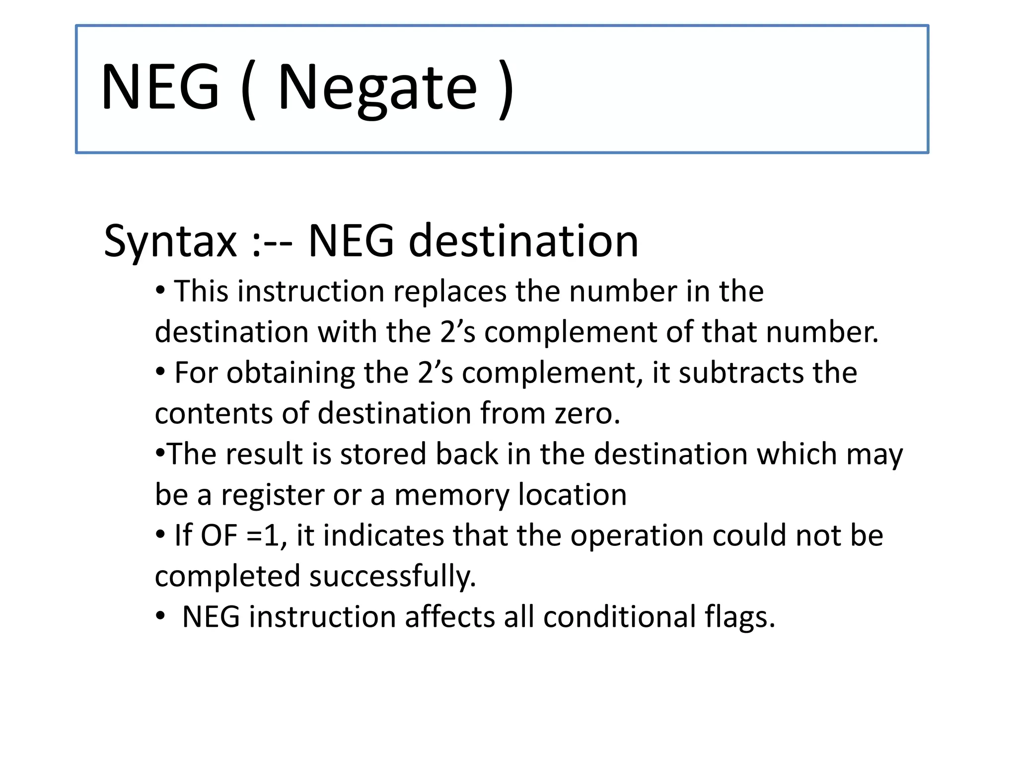 NEG ( Negate )
Syntax :-- NEG destination
• This instruction replaces the number in the
destination with the 2’s complement of that number.
• For obtaining the 2’s complement, it subtracts the
contents of destination from zero.
•The result is stored back in the destination which may
be a register or a memory location
• If OF =1, it indicates that the operation could not be
completed successfully.
• NEG instruction affects all conditional flags.
 