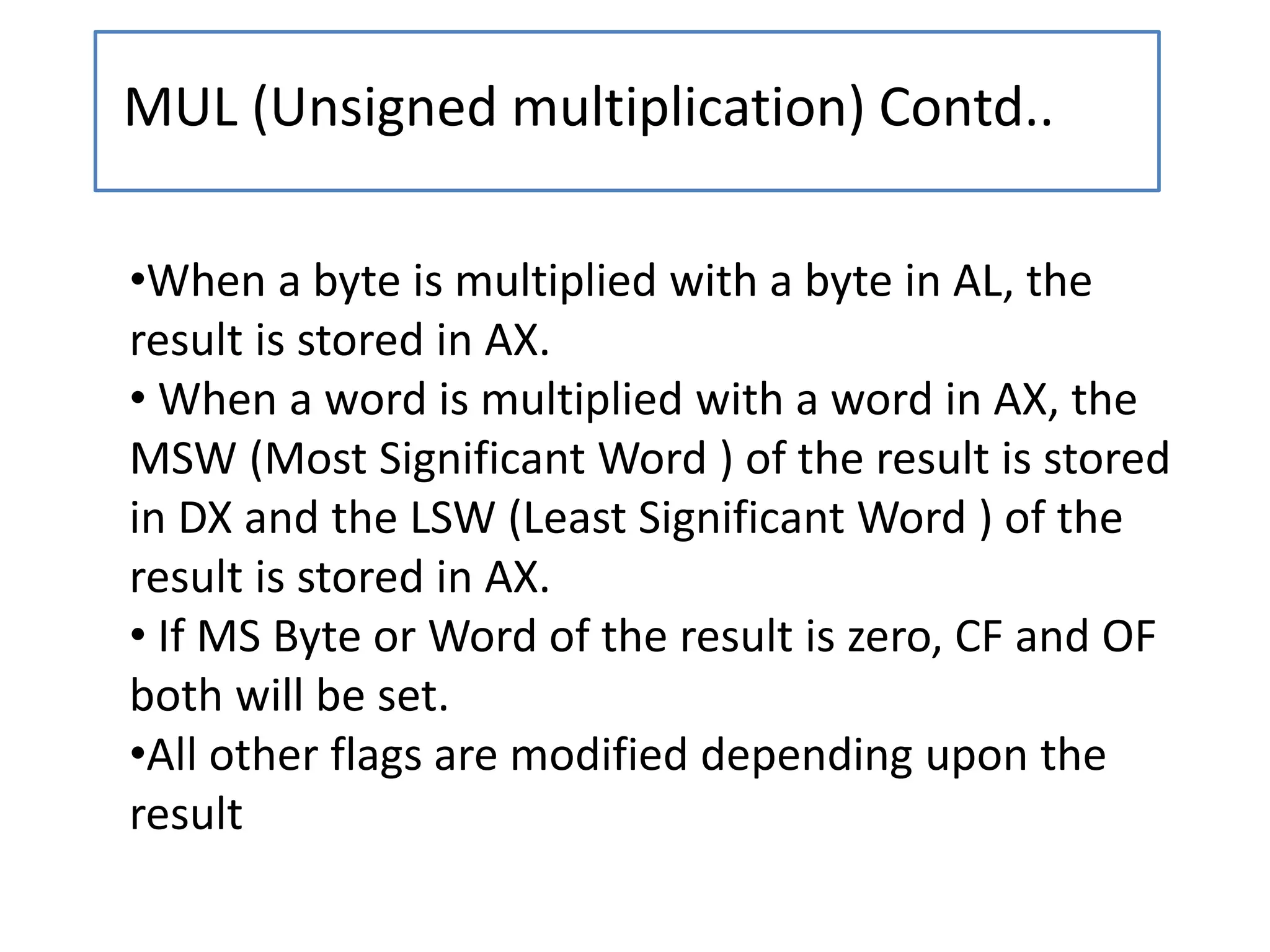 MUL (Unsigned multiplication) Contd..
•When a byte is multiplied with a byte in AL, the
result is stored in AX.
• When a word is multiplied with a word in AX, the
MSW (Most Significant Word ) of the result is stored
in DX and the LSW (Least Significant Word ) of the
result is stored in AX.
• If MS Byte or Word of the result is zero, CF and OF
both will be set.
•All other flags are modified depending upon the
result
 