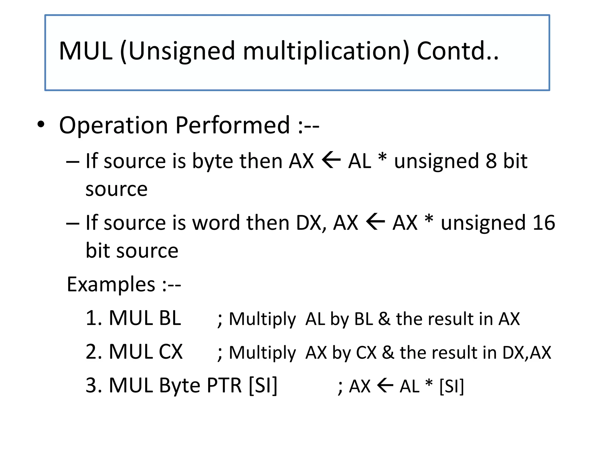 • Operation Performed :--
– If source is byte then AX  AL * unsigned 8 bit
source
– If source is word then DX, AX  AX * unsigned 16
bit source
Examples :--
1. MUL BL ; Multiply AL by BL & the result in AX
2. MUL CX ; Multiply AX by CX & the result in DX,AX
3. MUL Byte PTR [SI] ; AX  AL * [SI]
MUL (Unsigned multiplication) Contd..
 
