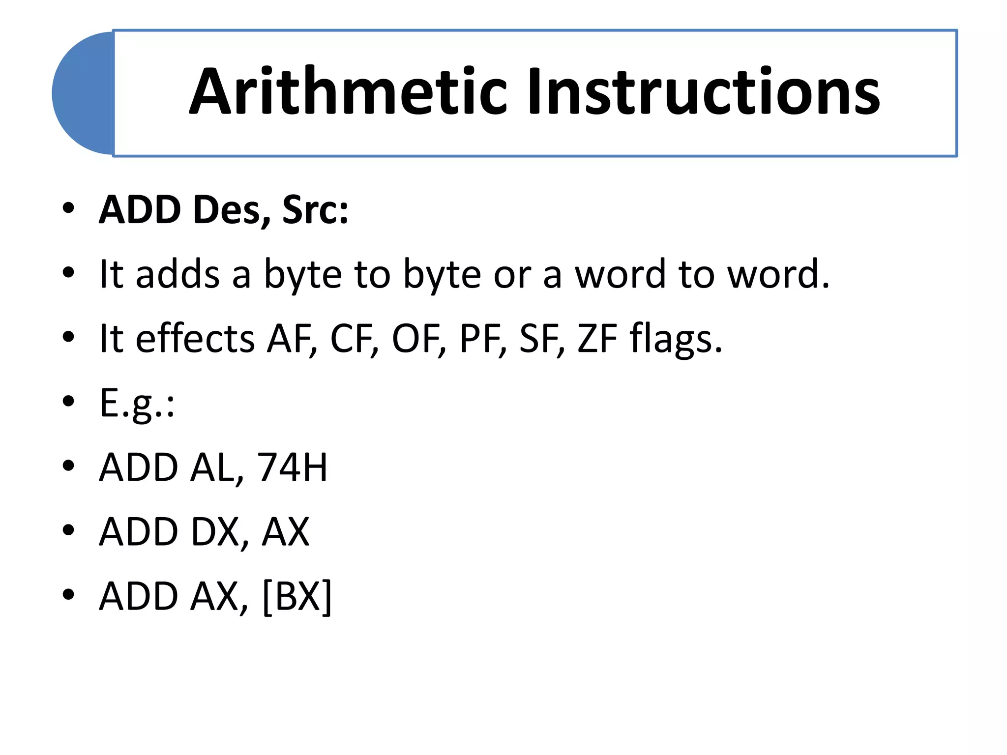 Arithmetic Instructions
• ADD Des, Src:
• It adds a byte to byte or a word to word.
• It effects AF, CF, OF, PF, SF, ZF flags.
• E.g.:
• ADD AL, 74H
• ADD DX, AX
• ADD AX, [BX]
 