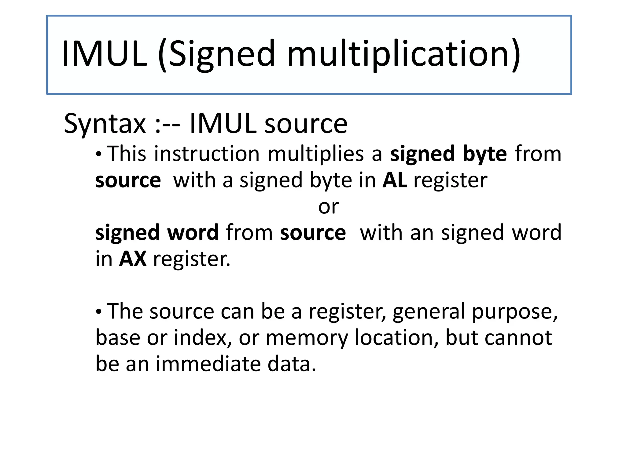 IMUL (Signed multiplication)
Syntax :-- IMUL source
• This instruction multiplies a signed byte from
source with a signed byte in AL register
or
signed word from source with an signed word
in AX register.
• The source can be a register, general purpose,
base or index, or memory location, but cannot
be an immediate data.
 