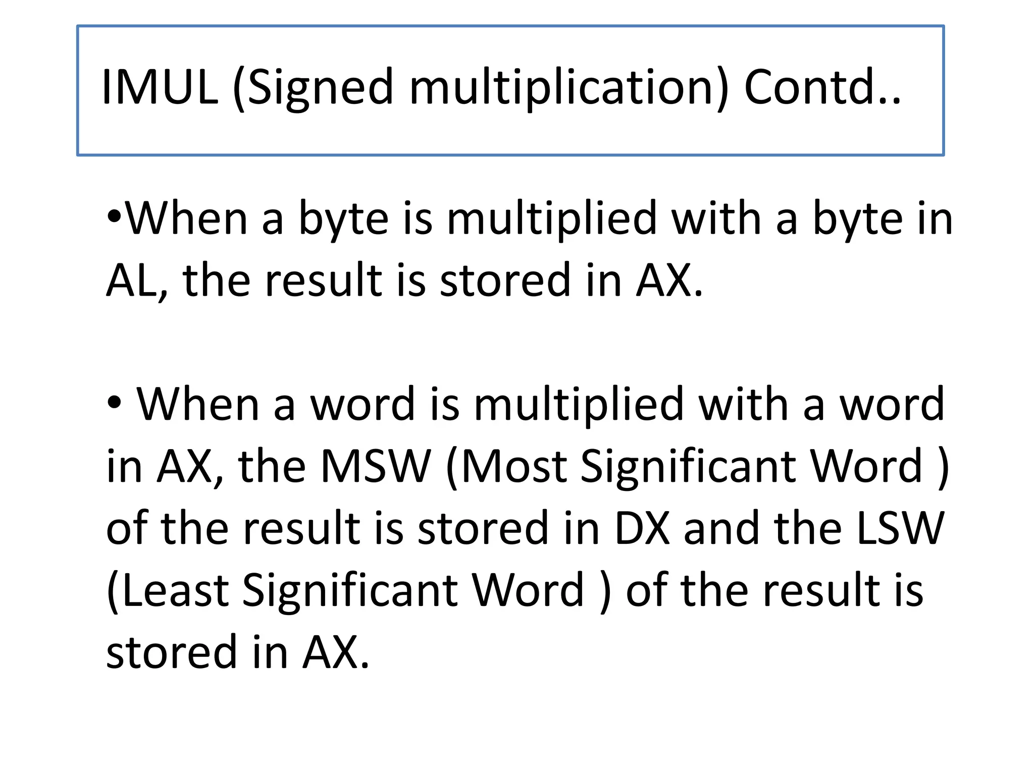 IMUL (Signed multiplication) Contd..
•When a byte is multiplied with a byte in
AL, the result is stored in AX.
• When a word is multiplied with a word
in AX, the MSW (Most Significant Word )
of the result is stored in DX and the LSW
(Least Significant Word ) of the result is
stored in AX.
 