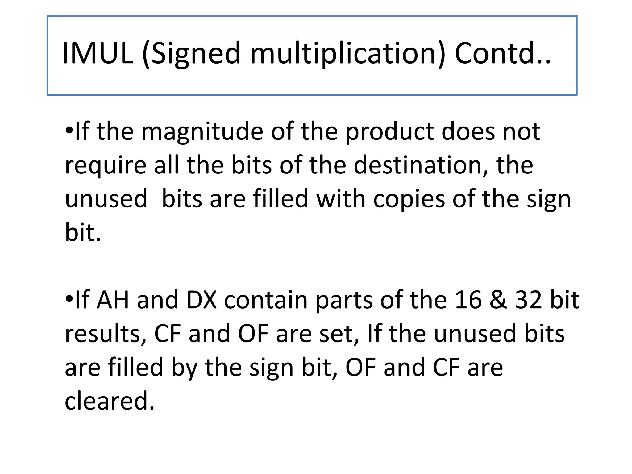 IMUL (Signed multiplication) Contd..
•If the magnitude of the product does not
require all the bits of the destination, the
unused bits are filled with copies of the sign
bit.
•If AH and DX contain parts of the 16 & 32 bit
results, CF and OF are set, If the unused bits
are filled by the sign bit, OF and CF are
cleared.
 