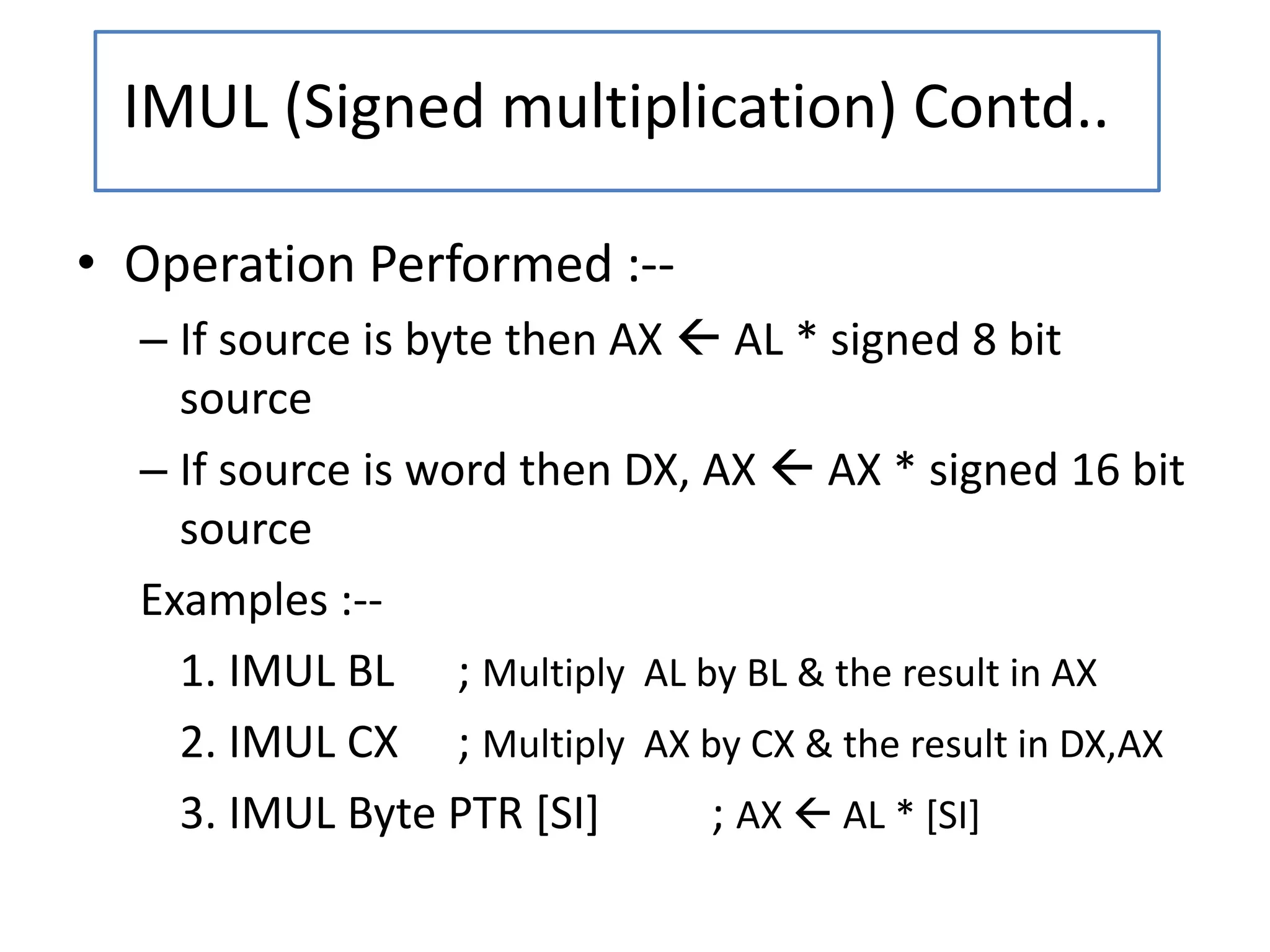 • Operation Performed :--
– If source is byte then AX  AL * signed 8 bit
source
– If source is word then DX, AX  AX * signed 16 bit
source
Examples :--
1. IMUL BL ; Multiply AL by BL & the result in AX
2. IMUL CX ; Multiply AX by CX & the result in DX,AX
3. IMUL Byte PTR [SI] ; AX  AL * [SI]
IMUL (Signed multiplication) Contd..
 