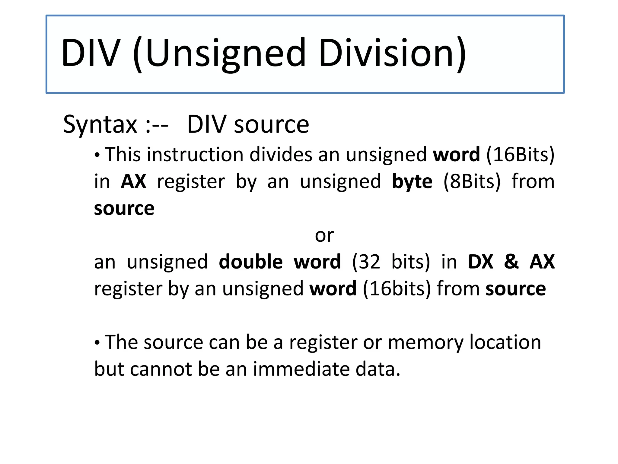 DIV (Unsigned Division)
Syntax :-- DIV source
• This instruction divides an unsigned word (16Bits)
in AX register by an unsigned byte (8Bits) from
source
or
an unsigned double word (32 bits) in DX & AX
register by an unsigned word (16bits) from source
• The source can be a register or memory location
but cannot be an immediate data.
 