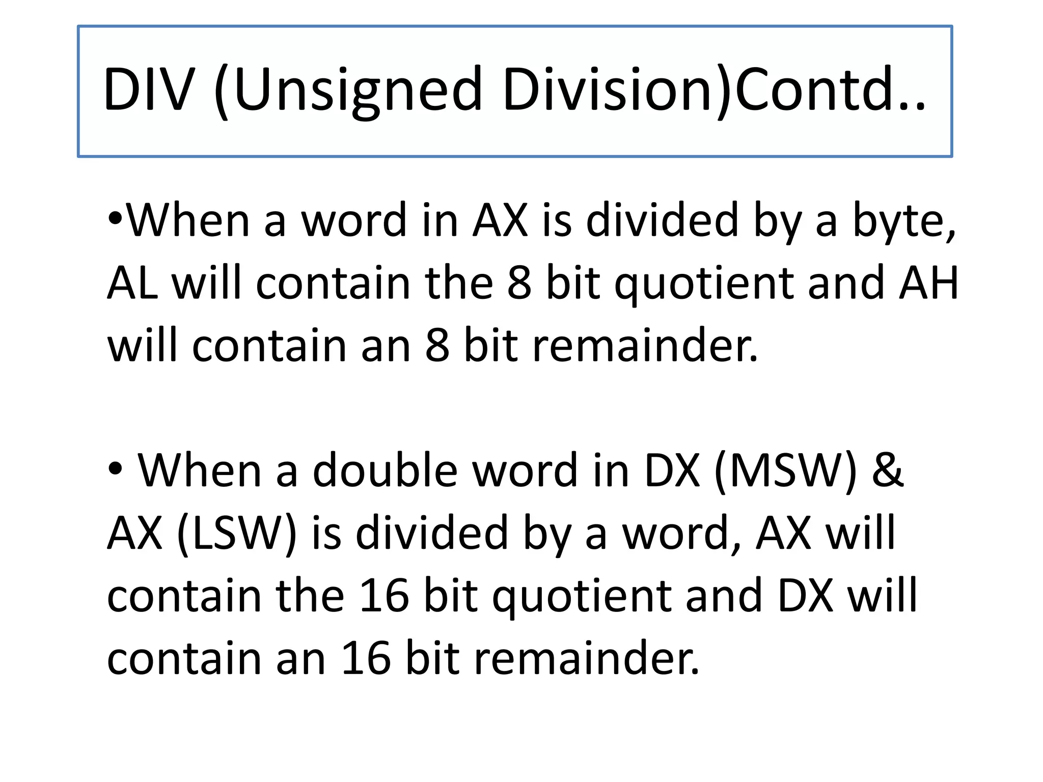 DIV (Unsigned Division)Contd..
•When a word in AX is divided by a byte,
AL will contain the 8 bit quotient and AH
will contain an 8 bit remainder.
• When a double word in DX (MSW) &
AX (LSW) is divided by a word, AX will
contain the 16 bit quotient and DX will
contain an 16 bit remainder.
 