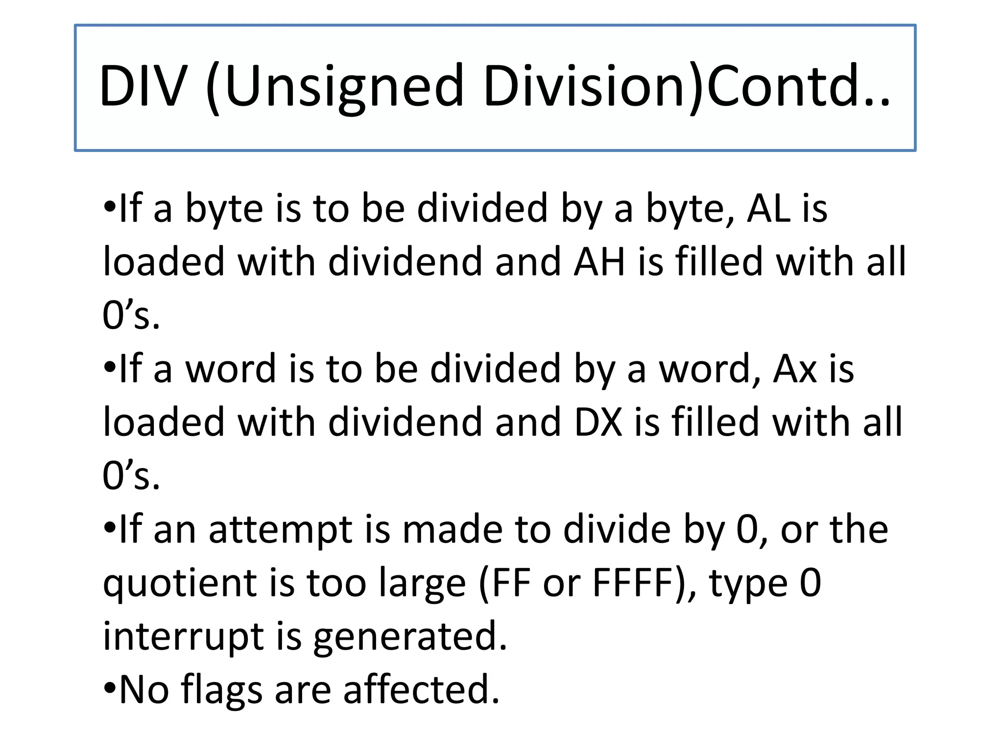 DIV (Unsigned Division)Contd..
•If a byte is to be divided by a byte, AL is
loaded with dividend and AH is filled with all
0’s.
•If a word is to be divided by a word, Ax is
loaded with dividend and DX is filled with all
0’s.
•If an attempt is made to divide by 0, or the
quotient is too large (FF or FFFF), type 0
interrupt is generated.
•No flags are affected.
 