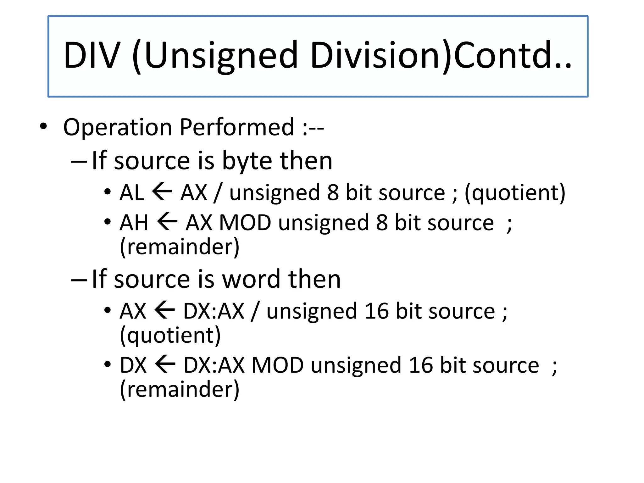 • Operation Performed :--
–If source is byte then
• AL  AX / unsigned 8 bit source ; (quotient)
• AH  AX MOD unsigned 8 bit source ;
(remainder)
–If source is word then
• AX  DX:AX / unsigned 16 bit source ;
(quotient)
• DX  DX:AX MOD unsigned 16 bit source ;
(remainder)
DIV (Unsigned Division)Contd..
 